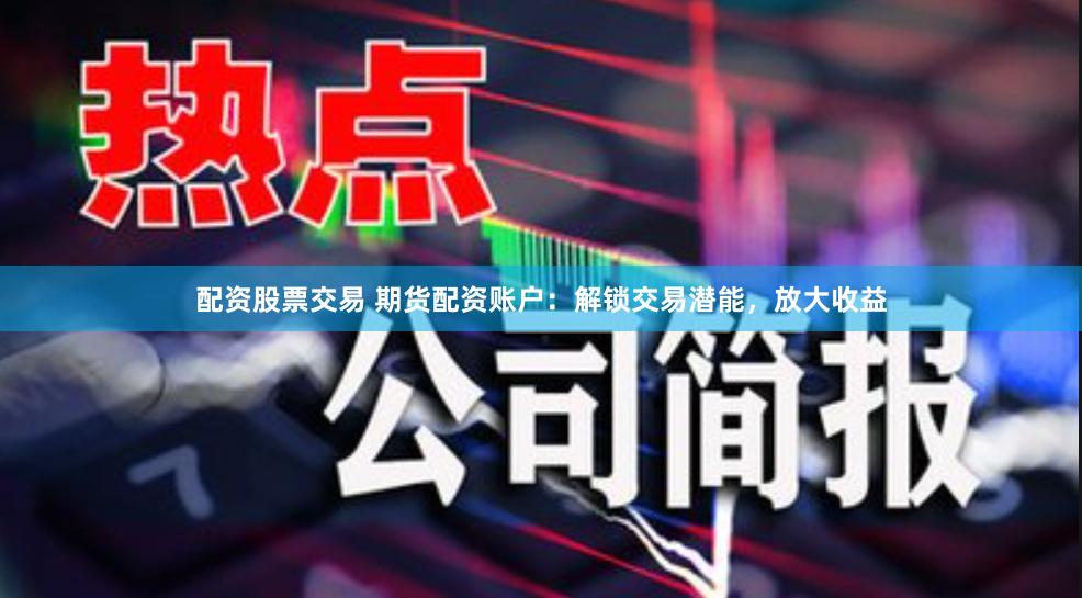 配资股票交易 期货配资账户：解锁交易潜能，放大收益