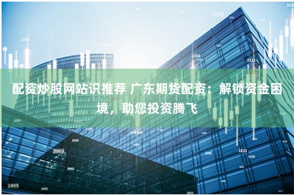 配资炒股网站识推荐 广东期货配资：解锁资金困境，助您投资腾飞