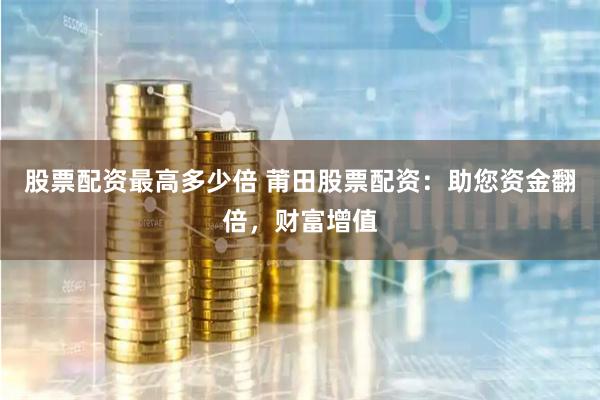 股票配资最高多少倍 莆田股票配资：助您资金翻倍，财富增值