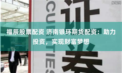 福辰股票配资 济南银环期货配资：助力投资，实现财富梦想