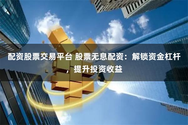 配资股票交易平台 股票无息配资：解锁资金杠杆，提升投资收益