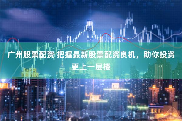 广州股票配资 把握最新股票配资良机，助你投资更上一层楼