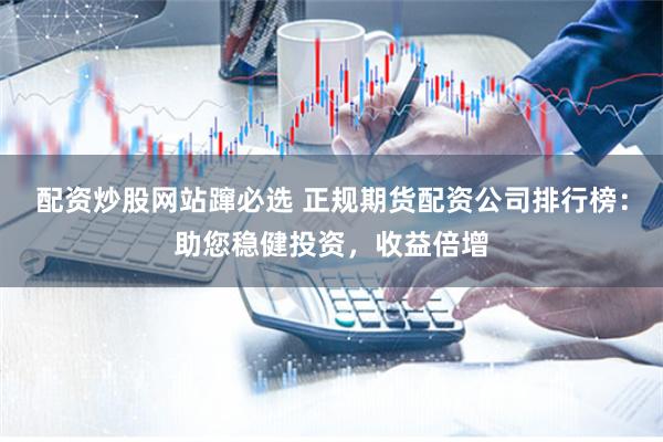 配资炒股网站蹿必选 正规期货配资公司排行榜：助您稳健投资，收益倍增