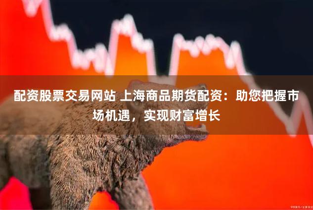 配资股票交易网站 上海商品期货配资：助您把握市场机遇，实现财富增长