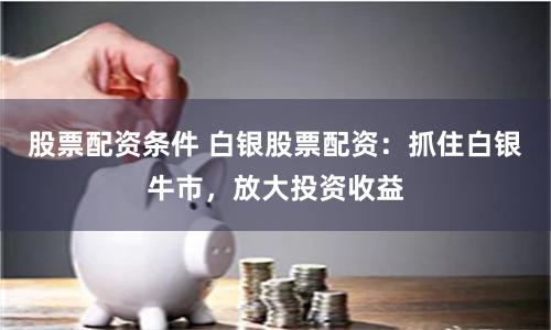 股票配资条件 白银股票配资：抓住白银牛市，放大投资收益