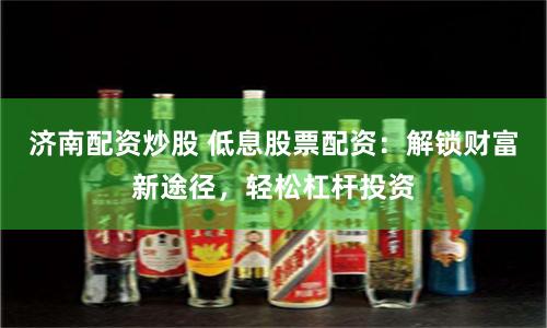 济南配资炒股 低息股票配资：解锁财富新途径，轻松杠杆投资