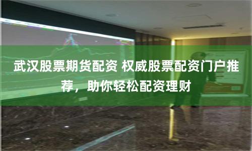 武汉股票期货配资 权威股票配资门户推荐，助你轻松配资理财