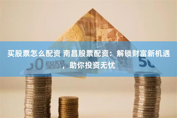 买股票怎么配资 南昌股票配资：解锁财富新机遇，助你投资无忧