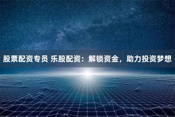 股票配资专员 乐股配资：解锁资金，助力投资梦想