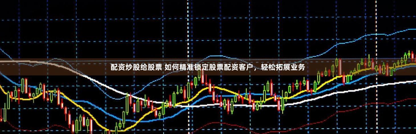 配资炒股给股票 如何精准锁定股票配资客户，轻松拓展业务