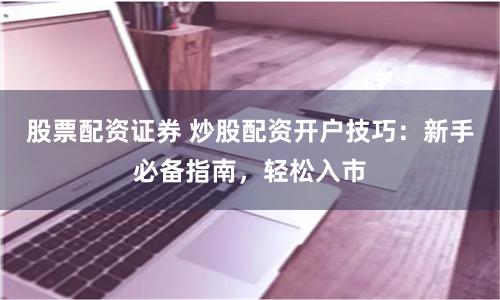 股票配资证券 炒股配资开户技巧：新手必备指南，轻松入市