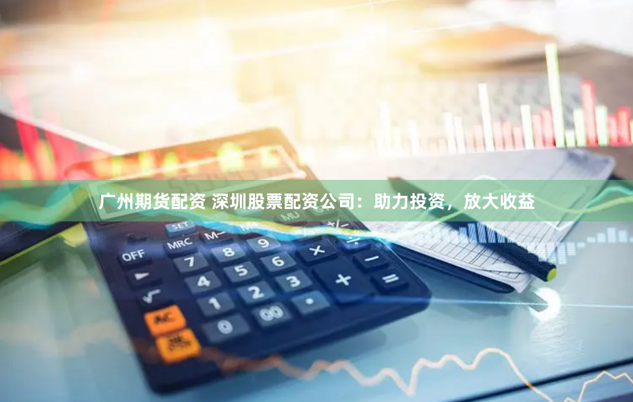 广州期货配资 深圳股票配资公司：助力投资，放大收益