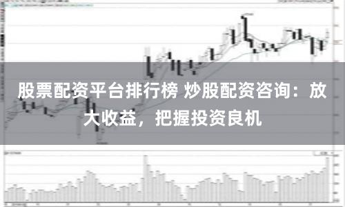 股票配资平台排行榜 炒股配资咨询：放大收益，把握投资良机