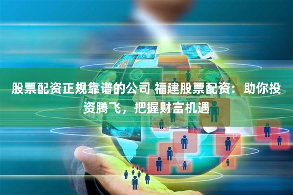 股票配资正规靠谱的公司 福建股票配资:助你投资腾飞,把握财富机遇