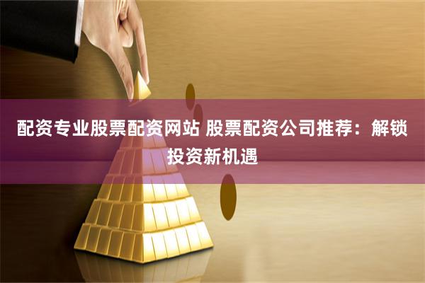 配资专业股票配资网站 股票配资公司推荐：解锁投资新机遇