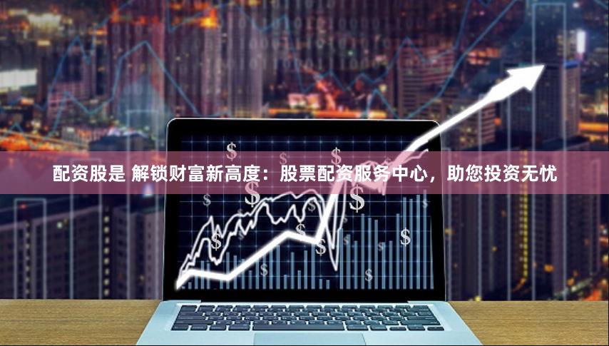 配资股是 解锁财富新高度：股票配资服务中心，助您投资无忧