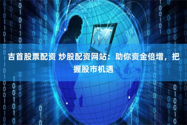 吉首股票配资 炒股配资网站：助你资金倍增，把握股市机遇
