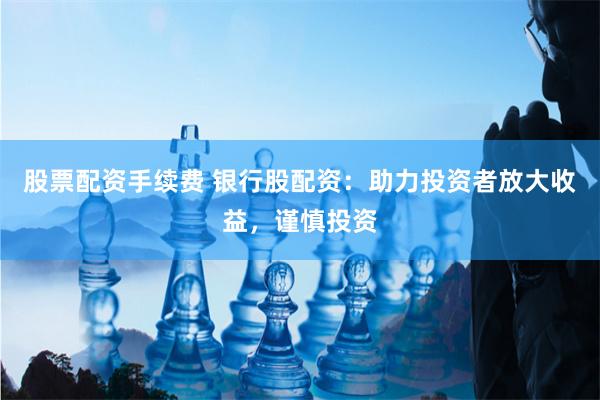 股票配资手续费 银行股配资：助力投资者放大收益，谨慎投资