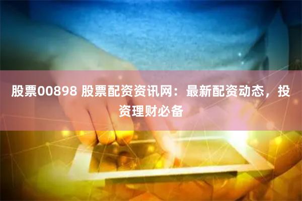 股票00898 股票配资资讯网：最新配资动态，投资理财必备