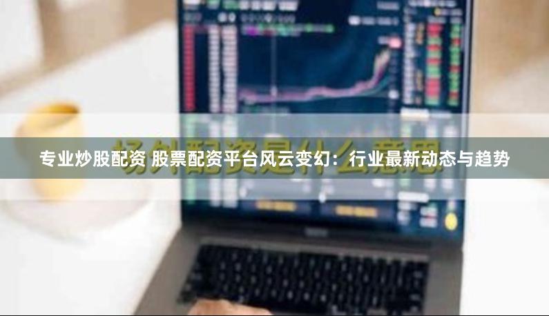 专业炒股配资 股票配资平台风云变幻：行业最新动态与趋势