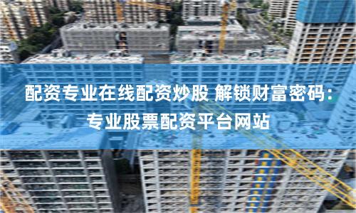 配资专业在线配资炒股 解锁财富密码：专业股票配资平台网站