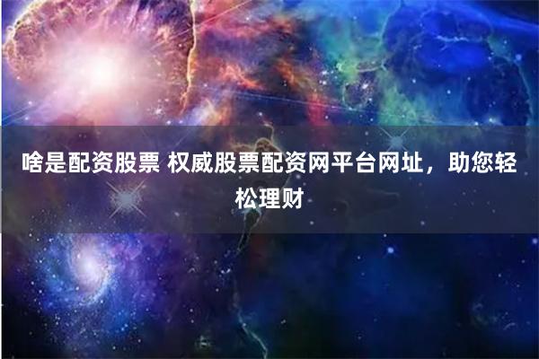 啥是配资股票 权威股票配资网平台网址，助您轻松理财