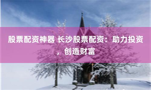 股票配资神器 长沙股票配资:助力投资,创造财富