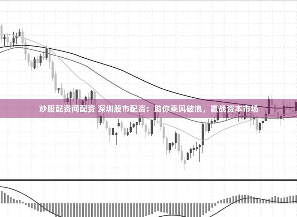 炒股配资问配资 深圳股市配资：助你乘风破浪，赢战资本市场