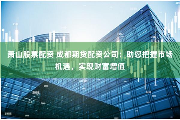 萧山股票配资 成都期货配资公司：助您把握市场机遇，实现财富增值