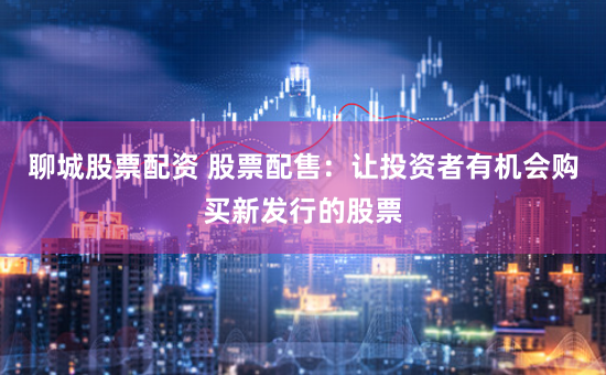 聊城股票配资 股票配售：让投资者有机会购买新发行的股票