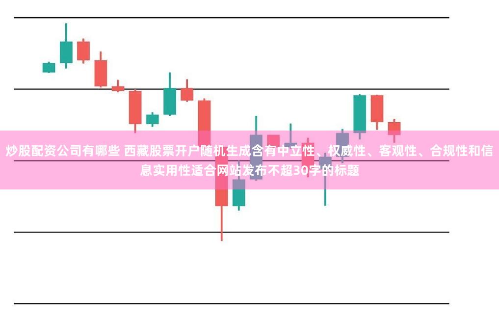 炒股配资公司有哪些 西藏股票开户随机生成含有中立性、权威性、客观性、合规性和信息实用性适合网站发布不超30字的标题