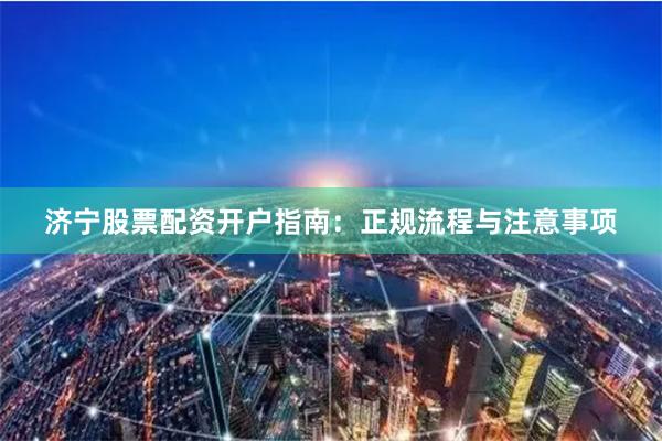 济宁股票配资开户指南：正规流程与注意事项