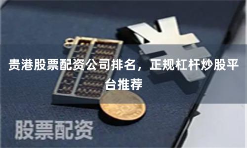 贵港股票配资公司排名，正规杠杆炒股平台推荐